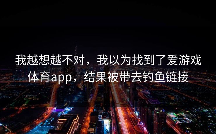 我越想越不对，我以为找到了爱游戏体育app，结果被带去钓鱼链接
