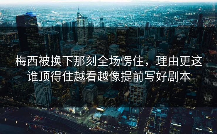 梅西被换下那刻全场愣住，理由更这谁顶得住越看越像提前写好剧本