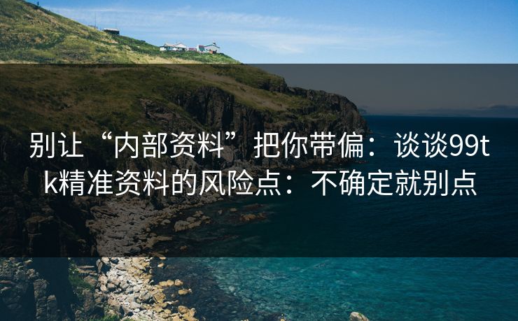 别让“内部资料”把你带偏：谈谈99tk精准资料的风险点：不确定就别点