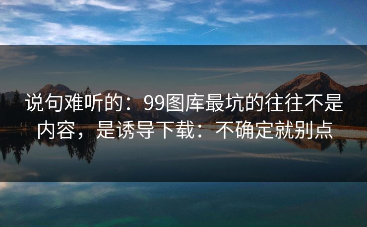 说句难听的：99图库最坑的往往不是内容，是诱导下载：不确定就别点