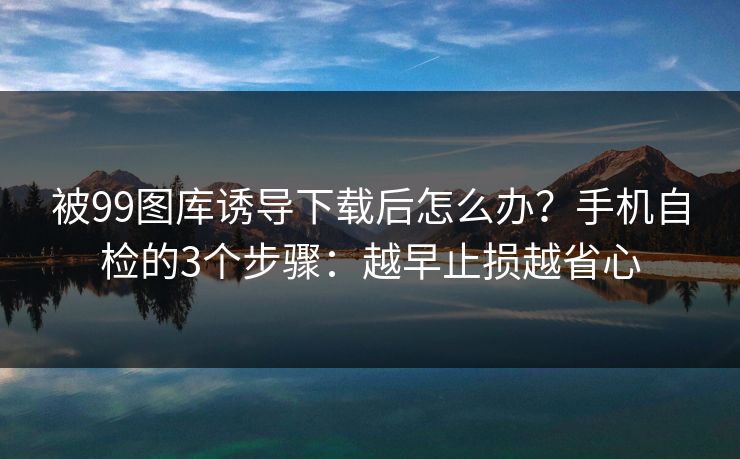 被99图库诱导下载后怎么办？手机自检的3个步骤：越早止损越省心
