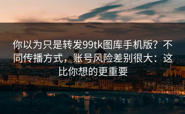 你以为只是转发99tk图库手机版？不同传播方式，账号风险差别很大：这比你想的更重要