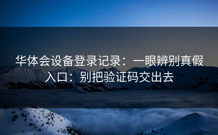 华体会设备登录记录：一眼辨别真假入口：别把验证码交出去