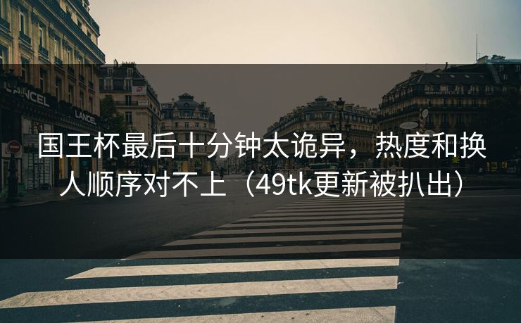 国王杯最后十分钟太诡异，热度和换人顺序对不上（49tk更新被扒出）